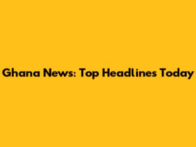 Ghana News: Top Headlines Today