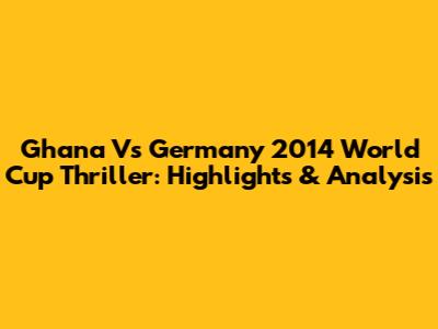 Ghana Vs Germany 2014 World Cup Thriller: Highlights & Analysis
