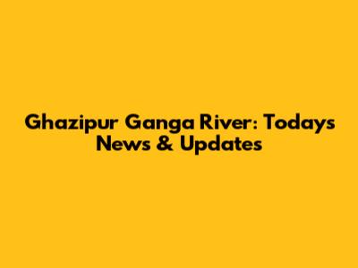 Ghazipur Ganga River: Today's News & Updates