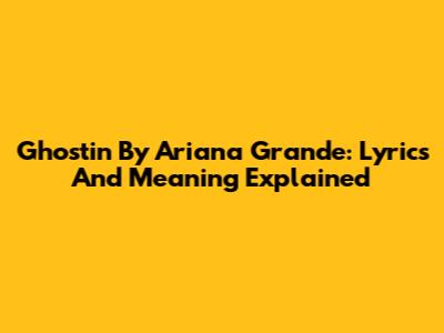 Ghostin By Ariana Grande: Lyrics And Meaning Explained