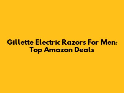 Gillette Electric Razors For Men: Top Amazon Deals