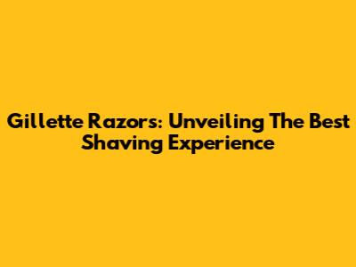 Gillette Razors: Unveiling The Best Shaving Experience