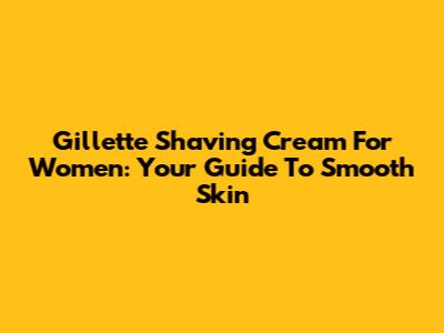 Gillette Shaving Cream For Women: Your Guide To Smooth Skin