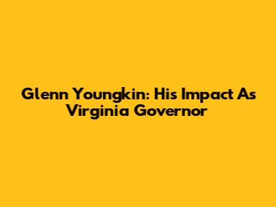 Glenn Youngkin: His Impact As Virginia Governor