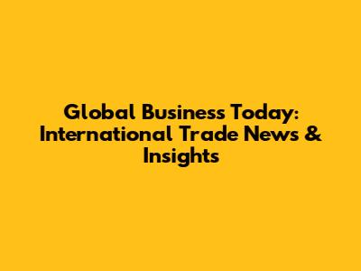 Global Business Today: International Trade News & Insights