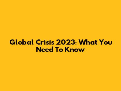 Global Crisis 2023: What You Need To Know