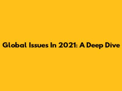 Global Issues In 2021: A Deep Dive