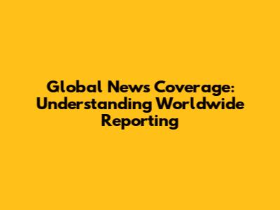 Global News Coverage: Understanding Worldwide Reporting