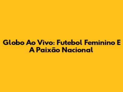 Globo Ao Vivo: Futebol Feminino E A Paixão Nacional
