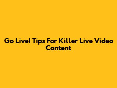Go Live! Tips For Killer Live Video Content