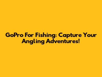GoPro For Fishing: Capture Your Angling Adventures!