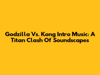 Godzilla Vs. Kong Intro Music: A Titan Clash Of Soundscapes
