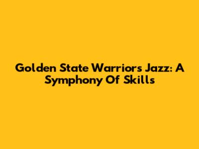 Golden State Warriors' Jazz: A Symphony Of Skills