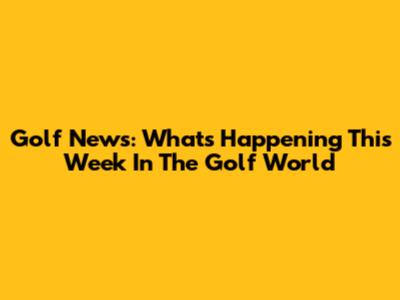 Golf News: What's Happening This Week In The Golf World