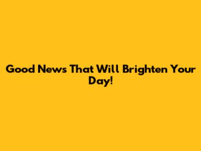 Good News That Will Brighten Your Day!
