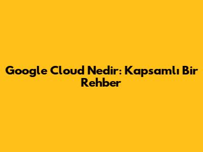 Google Cloud Nedir: Kapsamlı Bir Rehber