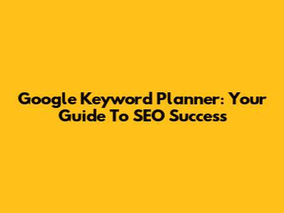 Google Keyword Planner: Your Guide To SEO Success