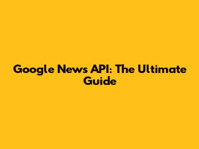 Google News API: The Ultimate Guide
