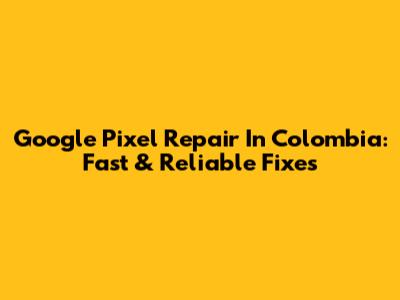 Google Pixel Repair In Colombia: Fast & Reliable Fixes