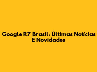 Google R7 Brasil: Últimas Notícias E Novidades