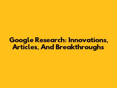 Google Research: Innovations, Articles, And Breakthroughs