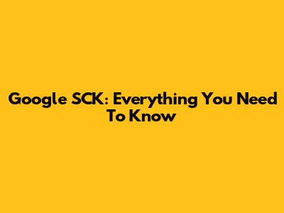Google SCK: Everything You Need To Know