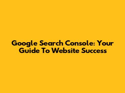 Google Search Console: Your Guide To Website Success