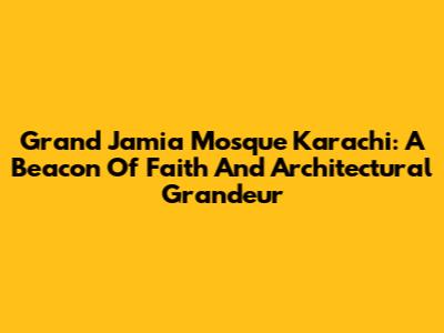 Grand Jamia Mosque Karachi: A Beacon Of Faith And Architectural Grandeur