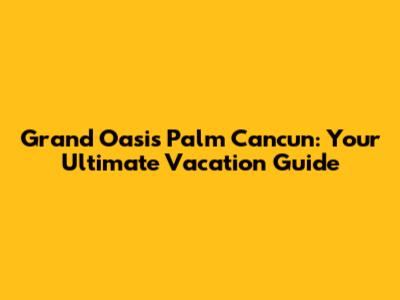Grand Oasis Palm Cancun: Your Ultimate Vacation Guide