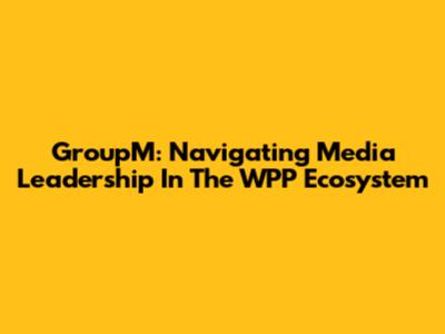 GroupM: Navigating Media Leadership In The WPP Ecosystem