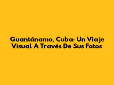 Guantánamo, Cuba: Un Viaje Visual A Través De Sus Fotos