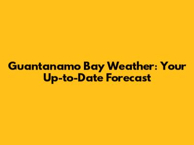 Guantanamo Bay Weather: Your Up-to-Date Forecast