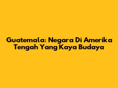 Guatemala: Negara Di Amerika Tengah Yang Kaya Budaya
