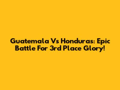 Guatemala Vs Honduras: Epic Battle For 3rd Place Glory!
