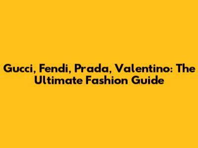 Gucci, Fendi, Prada, Valentino: The Ultimate Fashion Guide