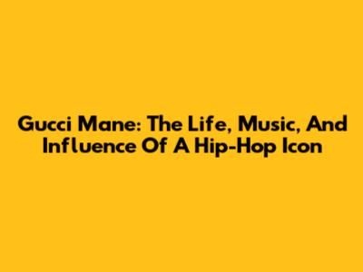 Gucci Mane: The Life, Music, And Influence Of A Hip-Hop Icon