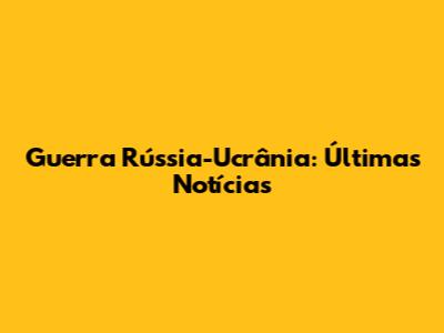Guerra Rússia-Ucrânia: Últimas Notícias