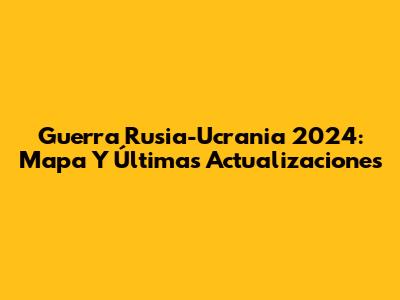 Guerra Rusia-Ucrania 2024: Mapa Y Últimas Actualizaciones