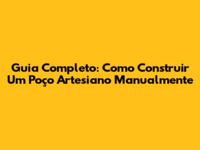Guia Completo: Como Construir Um Poço Artesiano Manualmente