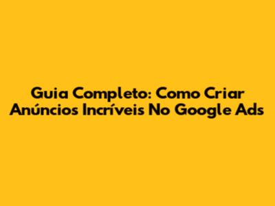 Guia Completo: Como Criar Anúncios Incríveis No Google Ads