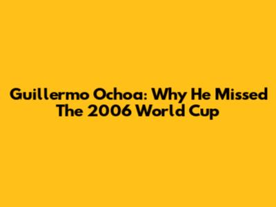 Guillermo Ochoa: Why He Missed The 2006 World Cup