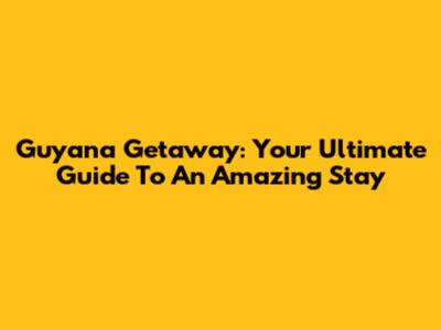 Guyana Getaway: Your Ultimate Guide To An Amazing Stay