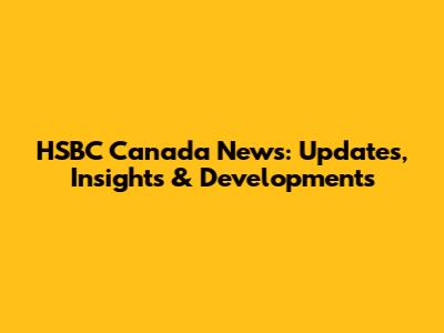 HSBC Canada News: Updates, Insights & Developments