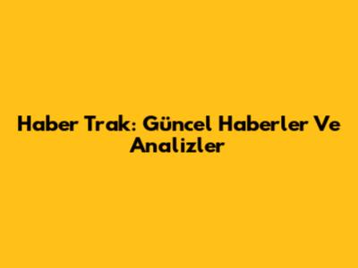 Haber Trak: Güncel Haberler Ve Analizler