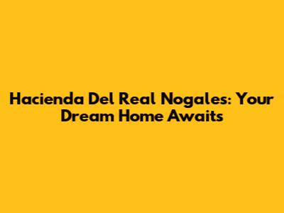 Hacienda Del Real Nogales: Your Dream Home Awaits