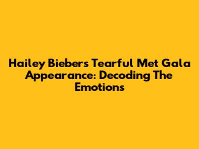 Hailey Bieber's Tearful Met Gala Appearance: Decoding The Emotions