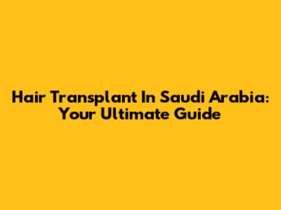 Hair Transplant In Saudi Arabia: Your Ultimate Guide