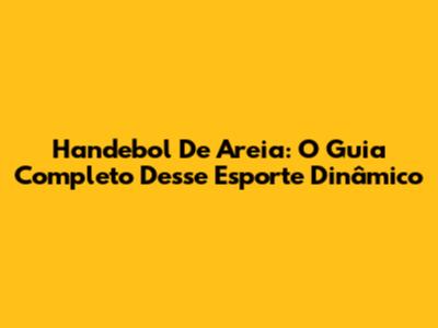 Handebol De Areia: O Guia Completo Desse Esporte Dinâmico