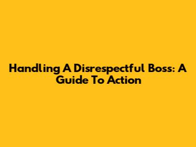 Handling A Disrespectful Boss: A Guide To Action