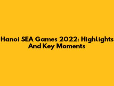 Hanoi SEA Games 2022: Highlights And Key Moments